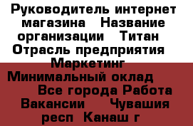 Руководитель интернет-магазина › Название организации ­ Титан › Отрасль предприятия ­ Маркетинг › Минимальный оклад ­ 26 000 - Все города Работа » Вакансии   . Чувашия респ.,Канаш г.